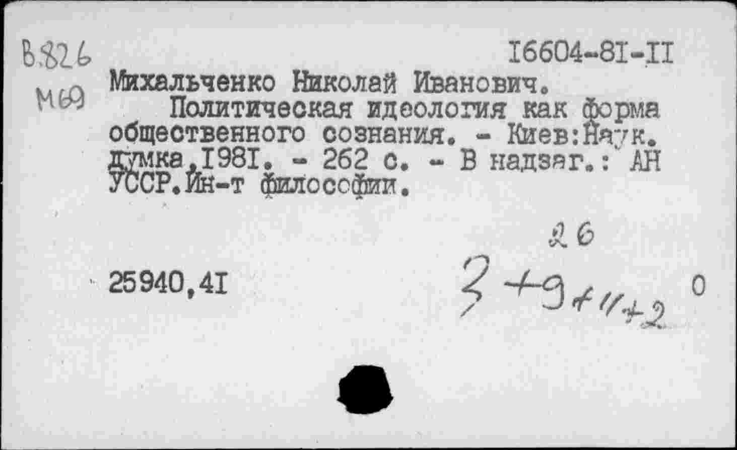 ﻿ЬШ	16604-81-11
, Михальченко Николай Иванович. Политическая идеология как форма общественного сознания. - Киев:Наук, думка .1981. - 262 с. - В надзяг.АН УССР.Йк-т философии.
25940,41